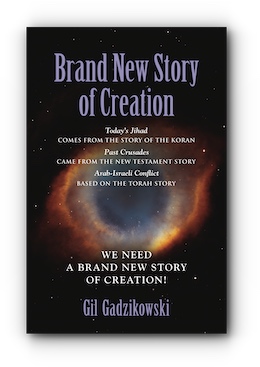BRAND NEW STORY OF CREATION: Today's Jihad comes from the Koran Story. The Crusades: from the New Testament Story. Arab-Israeli Conflict: from the Torah Story. Our World Needs A Brand New Story! by Gil Gadzikowski