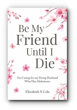 Be My Friend Until I Die: On caring for my dying husband who has Alzheimer's by Elizabeth S Cole, MSW