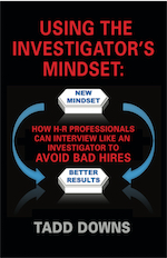 USING THE INVESTIGATOR'S MINDSET: How H-R Professionals Can Interview Like an Investigator to Avoid Bad Hires by Tadd Downs